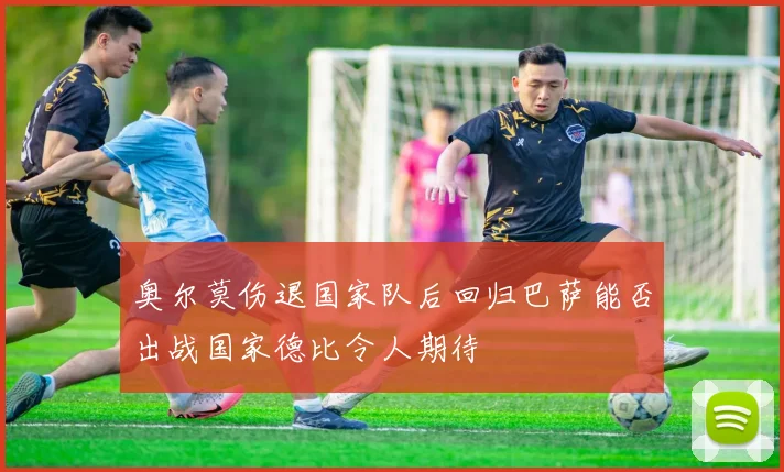 奥尔莫伤退国家队后回归巴萨能否出战国家德比令人期待