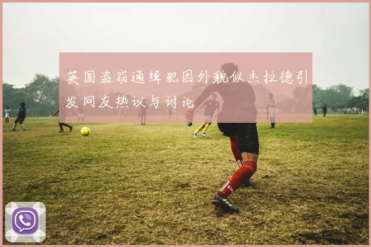 英国盗窃通缉犯因外貌似杰拉德引发网友热议与讨论