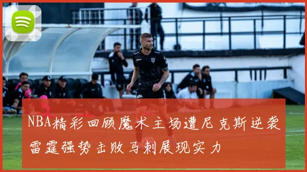 NBA精彩回顾魔术主场遭尼克斯逆袭雷霆强势击败马刺展现实力