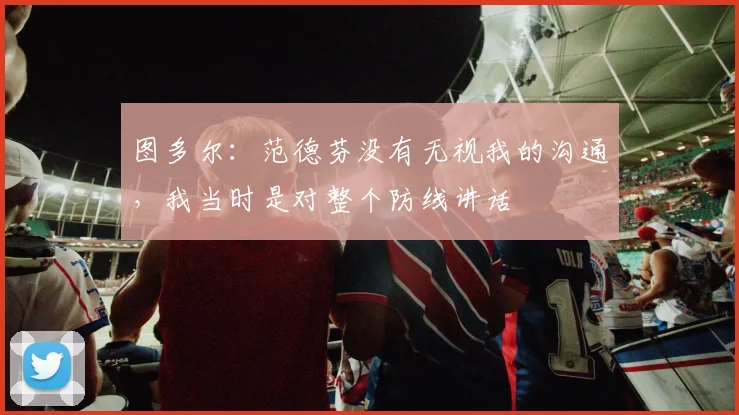 图多尔：范德芬没有无视我的沟通，我当时是对整个防线讲话