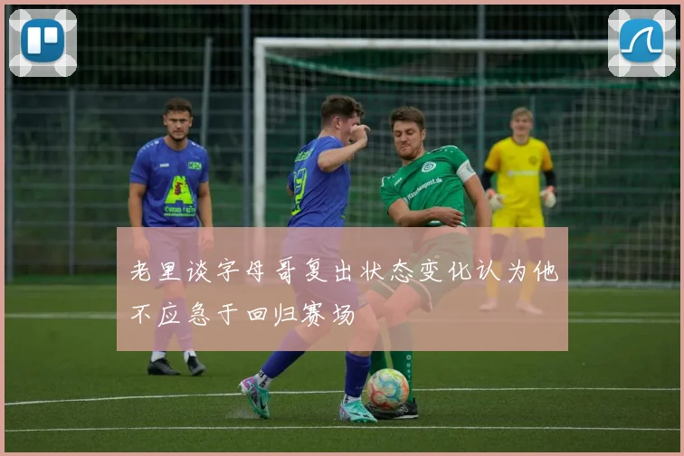 老里谈字母哥复出状态变化认为他不应急于回归赛场