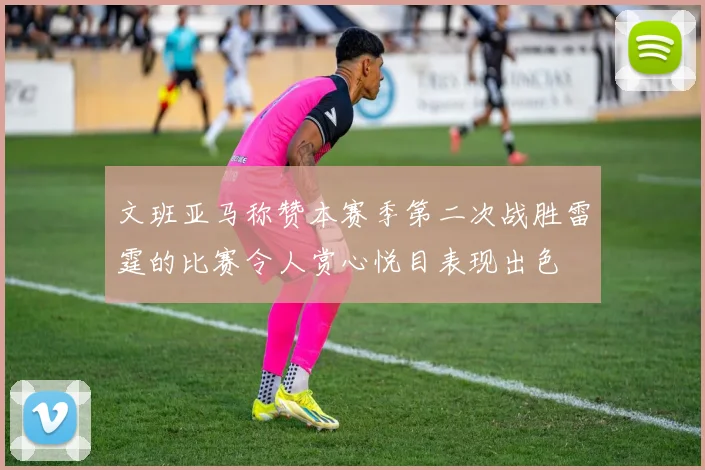 文班亚马称赞本赛季第二次战胜雷霆的比赛令人赏心悦目表现出色