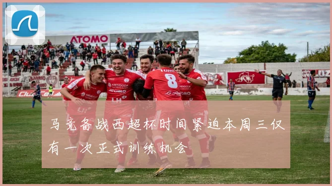 马竞备战西超杯时间紧迫本周三仅有一次正式训练机会