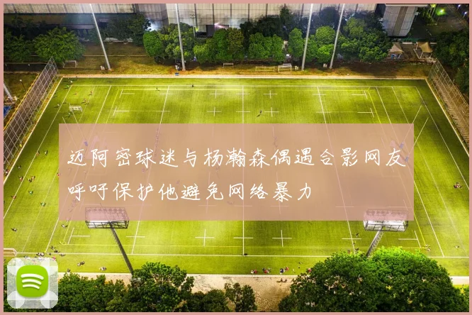 迈阿密球迷与杨瀚森偶遇合影网友呼吁保护他避免网络暴力
