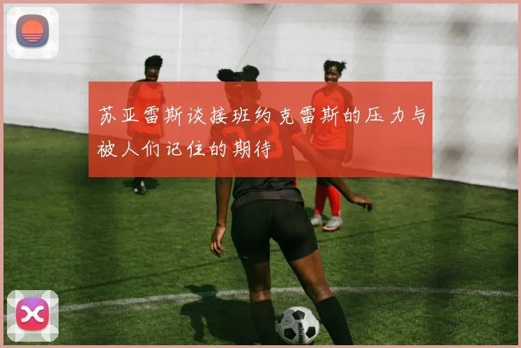 苏亚雷斯谈接班约克雷斯的压力与被人们记住的期待