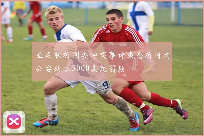 亚足联对国安冲突事件表态对河内公安处以5000美元罚款