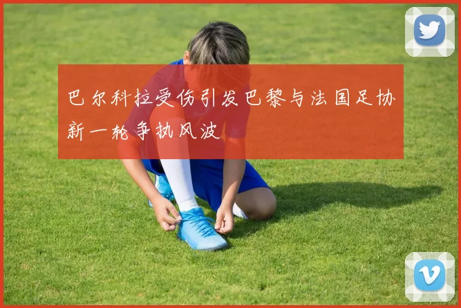 巴尔科拉受伤引发巴黎与法国足协新一轮争执风波