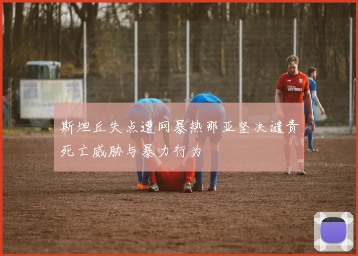 斯坦丘失点遭网暴热那亚坚决谴责死亡威胁与暴力行为