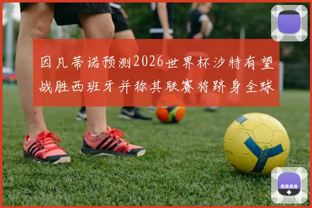 因凡蒂诺预测2026世界杯沙特有望战胜西班牙并称其联赛将跻身全球前三