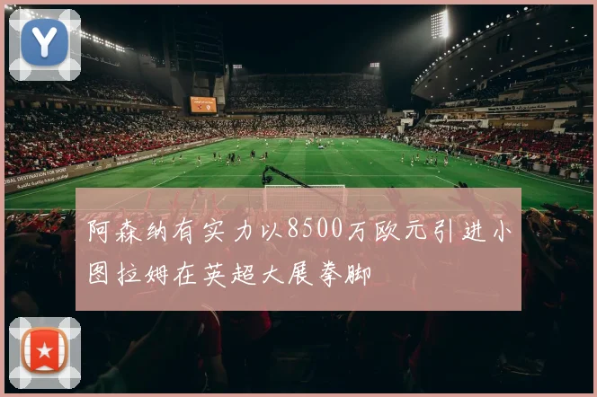 阿森纳有实力以8500万欧元引进小图拉姆在英超大展拳脚