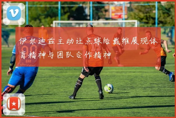 伊尔迪兹主动让点球给戴维展现体育精神与团队合作精神