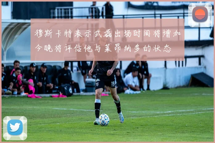 穆斯卡特表示武磊出场时间将增加今晚将评估他与莱昂纳多的状态