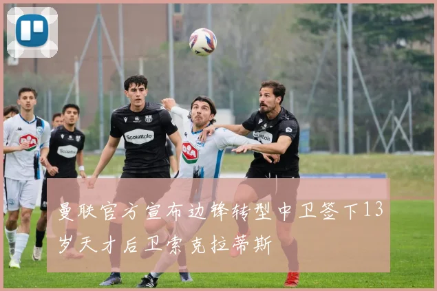 曼联官方宣布边锋转型中卫签下13岁天才后卫索克拉蒂斯