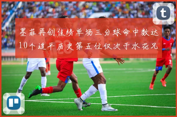 墨菲再创佳绩单场三分球命中数达10个追平历史第五位仅次于水花兄弟和利登