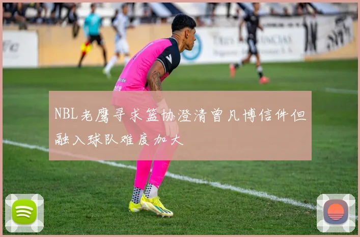 NBL老鹰寻求篮协澄清曾凡博信件但融入球队难度加大