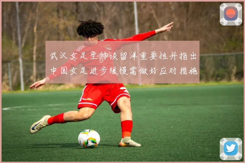 武汉女足主帅谈留洋重要性并指出中国女足进步缓慢需做好应对措施