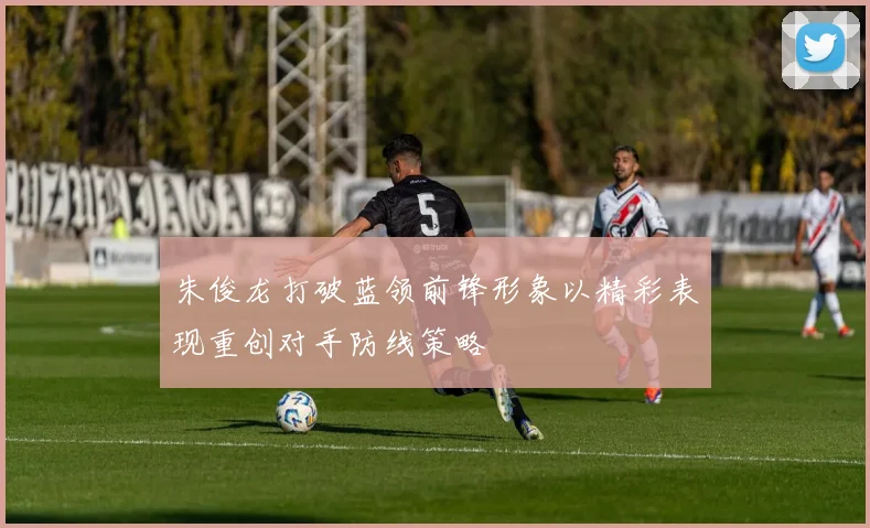 朱俊龙打破蓝领前锋形象以精彩表现重创对手防线策略