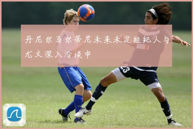 丹尼尔马尔蒂尼未来未定经纪人与尤文深入洽谈中