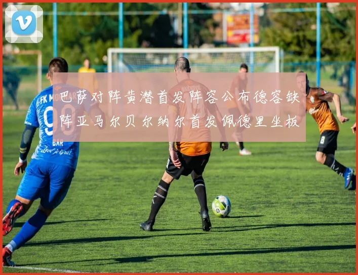 巴萨对阵黄潜首发阵容公布德容缺阵亚马尔贝尔纳尔首发佩德里坐板凳