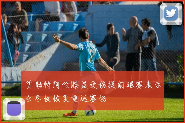 贾勒特阿伦膝盖受伤提前退赛表示会尽快恢复重返赛场