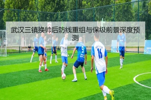 武汉三镇换帅后防线重组与保级前景深度预测